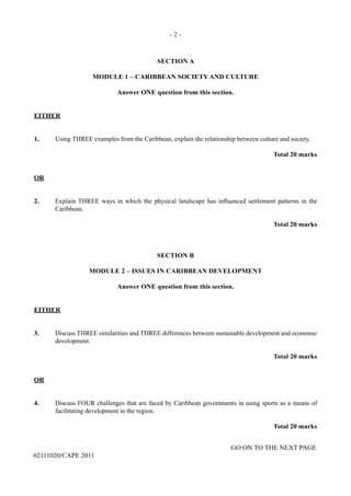 - 2 -
GO ON TO THE NEXT PAGE
02111020/CAPE 2011
SECTION A
MODULE 1 – CARIBBEAN SOCIETY AND CULTURE
Answer ONE question from this section.
EITHER
1. 	 Using THREE examples from the Caribbean, explain the relationship between culture and society.
Total 20 marks
OR
2.	 Explain THREE ways in which the physical landscape has influenced settlement patterns in the
Caribbean.
Total 20 marks
SECTION B
MODULE 2 – ISSUES IN CARIBBEAN DEVELOPMENT
Answer ONE question from this section.
EITHER
3.	 Discuss THREE similarities and THREE differences between sustainable development and economic
development.
Total 20 marks
OR
4.	 Discuss FOUR challenges that are faced by Caribbean governments in using sports as a means of
facilitating development in the region.
Total 20 marks
 