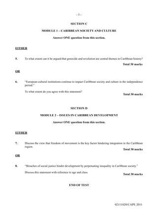 - 3 -
02111020/CAPE 2011
SECTION C
MODULE 1 – CARIBBEAN SOCIETY AND CULTURE
Answer ONE question from this section.
EITHER
5.	 To what extent can it be argued that genocide and revolution are central themes in Caribbean history?
					 Total 30 marks
OR
6.	 “European cultural institutions continue to impact Caribbean society and culture in the independence
period.”
	 To what extent do you agree with this statement?
Total 30 marks
SECTION D
MODULE 2 – ISSUES IN CARIBBEAN DEVELOPMENT
Answer ONE question from this section.
EITHER
7.	 Discuss the view that freedom of movement is the key factor hindering integration in the Caribbean
region.
Total 30 marks
OR
8.	 “Breaches of social justice hinder development by perpetuating inequality in Caribbean society.”
	
	 Discuss this statement with reference to age and class.
Total 30 marks
END OF TEST
 
