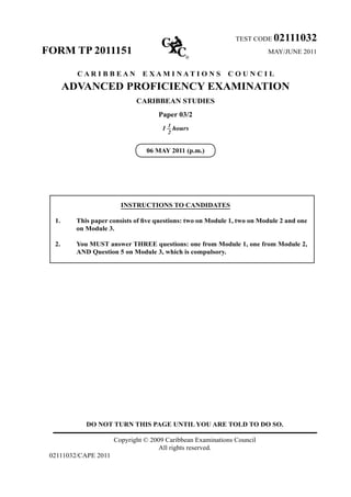 DO NOT TURN THIS PAGE UNTIL YOU ARE TOLD TO DO SO.
Copyright © 2009 Caribbean Examinations Council
All rights reserved.
02111032/CAPE 2011
TEST CODE 02111032
FORM TP 2011151 MAY/JUNE 2011
C A R I B B E A N E X A M I N A T I O N S C O U N C I L
ADVANCED PROFICIENCY EXAMINATION
CARIBBEAN STUDIES
Paper 03/2
1 – hours
06 MAY 2011 (p.m.)
INSTRUCTIONS TO CANDIDATES
1. This paper consists of five questions: two on Module 1, two on Module 2 and one
on Module 3.
2. You MUST answer THREE questions: one from Module 1, one from Module 2,
AND Question 5 on Module 3, which is compulsory.
1
2
 