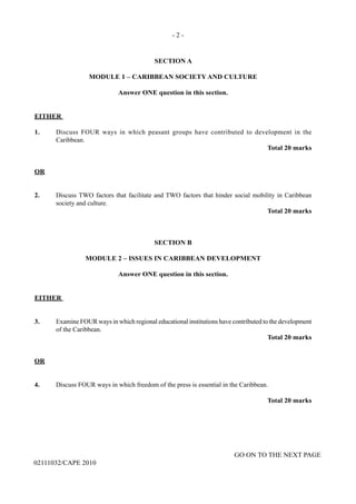 - 2 -
GO ON TO THE NEXT PAGE
02111032/CAPE 2010
SECTION A
MODULE 1 – CARIBBEAN SOCIETY AND CULTURE
Answer ONE question in this section.
EITHER
1.	 Discuss FOUR ways in which peasant groups have contributed to development in the
Caribbean.			
	 	 	 	 Total 20 marks
OR
2.	 Discuss TWO factors that facilitate and TWO factors that hinder social mobility in Caribbean
society and culture.			
	 	 	 	 Total 20 marks
SECTION B
MODULE 2 – ISSUES IN CARIBBEAN DEVELOPMENT
Answer ONE question in this section.
EITHER
3.	 Examine FOUR ways in which regional educational institutions have contributed to the development
of the Caribbean.
	 	 	 	 	 Total 20 marks
OR
4.	 Discuss FOUR ways in which freedom of the press is essential in the Caribbean.
	 	 	 	 	 Total 20 marks
 