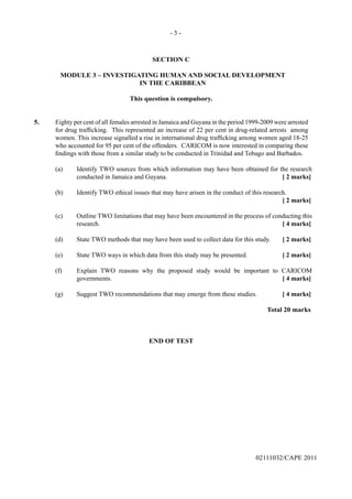 - 3 -
02111032/CAPE 2011
SECTION C
MODULE 3 – INVESTIGATING HUMAN AND SOCIAL DEVELOPMENT
IN THE CARIBBEAN
This question is compulsory.
5.	 Eighty per cent of all females arrested in Jamaica and Guyana in the period 1999-2009 were arrested
for drug trafficking. This represented an increase of 22 per cent in drug-related arrests among
women. This increase signalled a rise in international drug trafficking among women aged 18-25
who accounted for 95 per cent of the offenders. CARICOM is now interested in comparing these
findings with those from a similar study to be conducted in Trinidad and Tobago and Barbados.	
(a)	 Identify TWO sources from which information may have been obtained for the research
conducted in Jamaica and Guyana.	 [ 2 marks]	
(b)	 Identify TWO ethical issues that may have arisen in the conduct of this research. 				
[ 2 marks]	
(c) 	 Outline TWO limitations that may have been encountered in the process of conducting this
research. 	 [ 4 marks]		
(d) 	 State TWO methods that may have been used to collect data for this study.	 [ 2 marks]	
(e) 	 State TWO ways in which data from this study may be presented.	 [ 2 marks]	
(f) 	 Explain TWO reasons why the proposed study would be important to CARICOM
governments.	 [ 4 marks]	
(g) 	 Suggest TWO recommendations that may emerge from these studies.	 [ 4 marks]		
Total 20 marks
END OF TEST
 