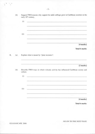 .,) • : .>
5.
- 5 -
(b) Suggest TWO reasons why support for adult suffrage grew in Caribbean societies in the
early 20'h century.
(i)
(ii)
[4 marks]
Total 6 marks
(a) Explain what is meant by "plate tectonics".
[2 marks]
(b) Describe TWO ways in which volcanic activity has influenced Caribbean society and
culture.
(i)
(ii)
[4 marks]
Total 6 marks
GO ON TO THE NEXT PAGE
02111010/CAPE 2006
 