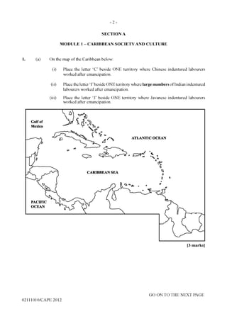 - 2 -
SECTION A
MODULE 1 - CARIBBEAN SOCIETY AND CULTURE
1. (a) On the map of the Caribbean below:
(i) Place the letter ‘C’ beside ONE territory where Chinese indentured labourers
worked after emancipation.
(ii) Place the letter ‘I’beside ONE territory where large numbers of Indian indentured
labourers worked after emancipation.
(iii) Place the letter ‘J’ beside ONE territory where Javanese indentured labourers
worked after emancipation.
[3 marks]
02111010/CAPE 2012
GO ON TO THE NEXT PAGE
ATLANTIC OCEAN
CARIBBEAN SEA
Gulf of
Mexico
PACIFIC
OCEAN
 
