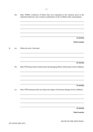 GO ON TO THE NEXT PAGE
02111010/CAPE 2012
(b)	 State THREE conditions of labour that were stipulated in the contracts given to the
indentured labourers who worked on plantations in the Caribbean after emancipation.		
_______________________________________________________________________				
_______________________________________________________________________		
_______________________________________________________________________		
_______________________________________________________________________		
_______________________________________________________________________
[3 marks]			
Total 6 marks
2.	 (a) Define the term ‘hurricane’.		
_______________________________________________________________________		
_______________________________________________________________________		
_______________________________________________________________________			
[2 marks]
(b)	 State TWO factors that would increase the damaging effects of hurricanes in the Caribbean.		
_______________________________________________________________________		
_______________________________________________________________________		
_______________________________________________________________________		
_______________________________________________________________________			
[2 marks]
(c)	 State TWO measures that can reduce the impact of hurricane damage in the Caribbean.	
_______________________________________________________________________		
_______________________________________________________________________		
_______________________________________________________________________		
_______________________________________________________________________			
[2 marks]	
Total 6 marks
- 3 -
 