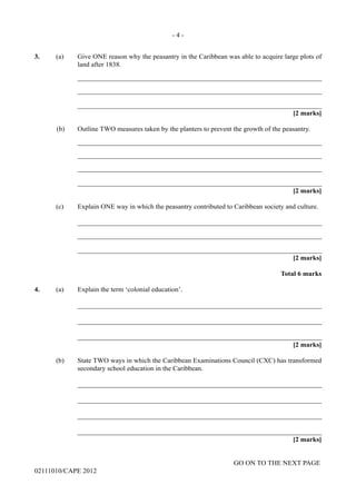 GO ON TO THE NEXT PAGE
02111010/CAPE 2012
3.	 (a) Give ONE reason why the peasantry in the Caribbean was able to acquire large plots of
land after 1838.		
_______________________________________________________________________		
_______________________________________________________________________		
_______________________________________________________________________			
[2 marks]
(b)	 Outline TWO measures taken by the planters to prevent the growth of the peasantry.
		_______________________________________________________________________
		_______________________________________________________________________
		_______________________________________________________________________
		_______________________________________________________________________			
[2 marks]	
(c)	 Explain ONE way in which the peasantry contributed to Caribbean society and culture.		
_______________________________________________________________________
		_______________________________________________________________________
		_______________________________________________________________________
[2 marks]			
Total 6 marks
4.	 (a) Explain the term ‘colonial education’.		
_______________________________________________________________________		
_______________________________________________________________________		
_______________________________________________________________________			
[2 marks]	
(b)	 State TWO ways in which the Caribbean Examinations Council (CXC) has transformed
secondary school education in the Caribbean.		
_______________________________________________________________________		
_______________________________________________________________________		
_______________________________________________________________________		
_______________________________________________________________________		
[2 marks]
- 4 -
 