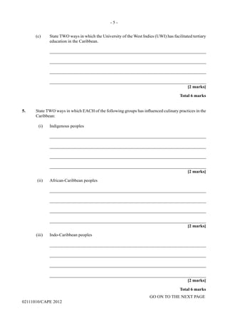 GO ON TO THE NEXT PAGE
02111010/CAPE 2012	
(c)	 State TWO ways in which the University of the West Indies (UWI) has facilitated tertiary
education in the Caribbean.		
_______________________________________________________________________		
_______________________________________________________________________		
_______________________________________________________________________		
_______________________________________________________________________
[2 marks]			
Total 6 marks
5. State TWO ways in which EACH of the following groups has influenced culinary practices in the
Caribbean:
(i)	 Indigenous peoples			
_______________________________________________________________________		
_______________________________________________________________________		
_______________________________________________________________________		
_______________________________________________________________________			
[2 marks]	
(ii)	 African-Caribbean peoples		
_______________________________________________________________________		
_______________________________________________________________________		
_______________________________________________________________________		
_______________________________________________________________________			
[2 marks]	
(iii)	 Indo-Caribbean peoples
		_______________________________________________________________________
		_______________________________________________________________________
		_______________________________________________________________________
		_______________________________________________________________________			
[2 marks]			
Total 6 marks
- 5 -
 