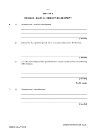 GO ON TO THE NEXT PAGE
02111010/CAPE 2012
SECTION B
MODULE 2 – ISSUES IN CARIBBEAN DEVELOPMENT
6.	 (a) Define the term ‘economic development’.		
_______________________________________________________________________		
_______________________________________________________________________		
_______________________________________________________________________			
[2 marks]
(b)	 Explain why the population growth rate is an indicator of economic development.		
_______________________________________________________________________		
_______________________________________________________________________		
_______________________________________________________________________			
[2 marks]
(c)	 Give ONE reason why economic growth indicators can provide only a limited understanding
of development.		
_______________________________________________________________________		
_______________________________________________________________________		
_______________________________________________________________________
[2 marks]
Total 6 marks
7.	 (a) Define the term ‘natural disaster’.		
_______________________________________________________________________		
_______________________________________________________________________		
_______________________________________________________________________			
[2 marks]
- 6 -
 