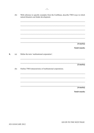 GO ON TO THE NEXT PAGE
02111010/CAPE 2012
(b)	 With reference to specific examples from the Caribbean, describe TWO ways in which
natural disasters can hinder development.		
_______________________________________________________________________		
_______________________________________________________________________				
_______________________________________________________________________	
_______________________________________________________________________	
_______________________________________________________________________	
_______________________________________________________________________
[4 marks]			
Total 6 marks
8.	 (a) Define the term ‘multinational corporation’.		
_______________________________________________________________________		
_______________________________________________________________________			
[2 marks]
(b)	 Outline TWO characteristics of multinational corporations.		
_______________________________________________________________________		
_______________________________________________________________________		
_______________________________________________________________________		
_______________________________________________________________________			
[4 marks]			
Total 6 marks
- 7 -
 