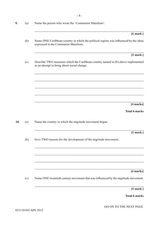 GO ON TO THE NEXT PAGE
02111010/CAPE 2012
9.	 (a) Name the person who wrote the ‘Communist Manifesto’.		
_______________________________________________________________________	
[1 mark ]
(b)	 Name ONE Caribbean country in which the political regime was influenced by the ideas
expressed in the Communist Manifesto.		
_______________________________________________________________________			
[1 mark ]
(c)	 Describe TWO measures which the Caribbean country named in (b) above implemented
in an attempt to bring about social change.		
_______________________________________________________________________		
_______________________________________________________________________		
_______________________________________________________________________		
_______________________________________________________________________		
_______________________________________________________________________			
[4 marks]			
Total 6 marks
10. (a) Name the country in which the négritude movement began.		
_______________________________________________________________________			
[1 mark ]
(b)	 Give TWO reasons for the development of the négritude movement.		
_______________________________________________________________________		
_______________________________________________________________________		
_______________________________________________________________________		
_______________________________________________________________________			
[4 marks]
(c)	 Name ONE twentieth century movement that was influenced by the négritude movement.		
_______________________________________________________________________
[1 mark ]			
Total 6 marks
- 8 -
 