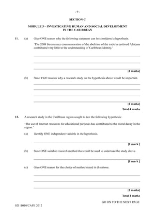 GO ON TO THE NEXT PAGE
02111010/CAPE 2012
SECTION C
MODULE 3 – INVESTIGATING HUMAN AND SOCIAL DEVELOPMENT
IN THE CARIBBEAN
11.	 (a) Give ONE reason why the following statement can be considered a hypothesis.
‘The 2008 bicentenary commemoration of the abolition of the trade in enslaved Africans
contributed very little to the understanding of Caribbean identity.’		
_______________________________________________________________________		
_______________________________________________________________________		
_______________________________________________________________________			
[2 marks]
(b)	 State TWO reasons why a research study on the hypothesis above would be important.		
_______________________________________________________________________		
_______________________________________________________________________		
_______________________________________________________________________		
_______________________________________________________________________			
[2 marks]			
Total 4 marks
12.	 A research study in the Caribbean region sought to test the following hypothesis:
‘The use of Internet resources for educational purposes has contributed to the moral decay in the
region.’
(a) Identify ONE independent variable in the hypothesis. 		
_______________________________________________________________________			
[1 mark ]
(b)	 State ONE suitable research method that could be used to undertake the study above.
			_______________________________________________________________________			
[1 mark ]
(c)	 Give ONE reason for the choice of method stated in (b) above.		
_______________________________________________________________________		
_______________________________________________________________________		
_______________________________________________________________________
[2 marks]			
Total 4 marks
- 9 -
 