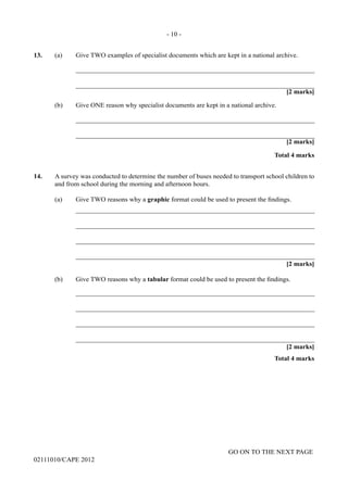 GO ON TO THE NEXT PAGE
02111010/CAPE 2012
13. (a) Give TWO examples of specialist documents which are kept in a national archive.		
_______________________________________________________________________			
_______________________________________________________________________
[2 marks]	
(b)	 Give ONE reason why specialist documents are kept in a national archive.		
_______________________________________________________________________			
_______________________________________________________________________
[2 marks]
Total 4 marks
14.	 A survey was conducted to determine the number of buses needed to transport school children to
and from school during the morning and afternoon hours.	
(a) Give TWO reasons why a graphic format could be used to present the findings.		
_______________________________________________________________________			
_______________________________________________________________________		
_______________________________________________________________________		
_______________________________________________________________________
[2 marks]
(b)	 Give TWO reasons why a tabular format could be used to present the findings.			
_______________________________________________________________________		
_______________________________________________________________________		
_______________________________________________________________________		
_______________________________________________________________________	
[2 marks]			
Total 4 marks
- 10 -
 