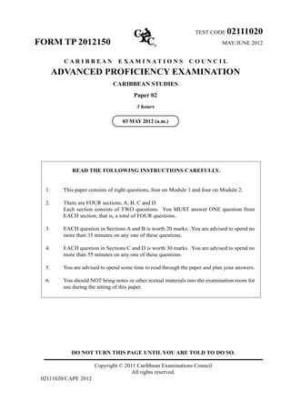 DO NOT TURN THIS PAGE UNTIL YOU ARE TOLD TO DO SO.
Copyright © 2011 Caribbean Examinations Council
All rights reserved.
02111020/CAPE 2012
TEST CODE 02111020
FORM TP 2012150 MAY/JUNE 2012
C A R I B B E A N E X A M I N A T I O N S C O U N C I L
ADVANCED PROFICIENCY EXAMINATION
CARIBBEAN STUDIES
Paper 02
3 hours
READ THE FOLLOWING INSTRUCTIONS CAREFULLY.
1.	 This paper consists of eight questions, four on Module 1 and four on Module 2.
2.	 There are FOUR sections, A, B, C and D.	
Each section consists of TWO questions. You MUST answer ONE question from
EACH section, that is, a total of FOUR questions.
3.	 EACH question in Sections A and B is worth 20 marks. You are advised to spend no
more than 35 minutes on any one of these questions.
4.	 EACH question in Sections C and D is worth 30 marks. You are advised to spend no
more than 55 minutes on any one of these questions.
5.	 You are advised to spend some time to read through the paper and plan your answers.
6.	 You should NOT bring notes or other textual materials into the examination room for
use during the sitting of this paper.
03 MAY 2012 (a.m.)
 