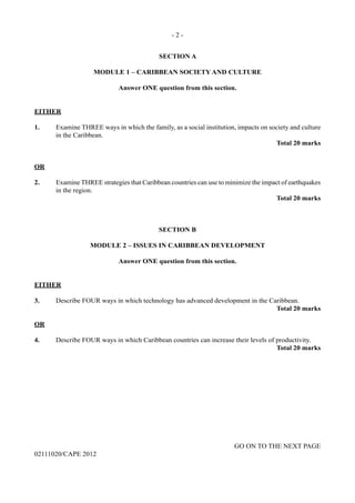 - 2 -
GO ON TO THE NEXT PAGE
02111020/CAPE 2012
SECTION A
MODULE 1 – CARIBBEAN SOCIETY AND CULTURE
Answer ONE question from this section.
EITHER
1.	 Examine THREE ways in which the family, as a social institution, impacts on society and culture
in the Caribbean.
Total 20 marks
OR
2.	 Examine THREE strategies that Caribbean countries can use to minimize the impact of earthquakes
in the region.
Total 20 marks
SECTION B
MODULE 2 – ISSUES IN CARIBBEAN DEVELOPMENT
Answer ONE question from this section.
EITHER
3.	 Describe FOUR ways in which technology has advanced development in the Caribbean.
Total 20 marks
OR
4.	 Describe FOUR ways in which Caribbean countries can increase their levels of productivity.
Total 20 marks
 