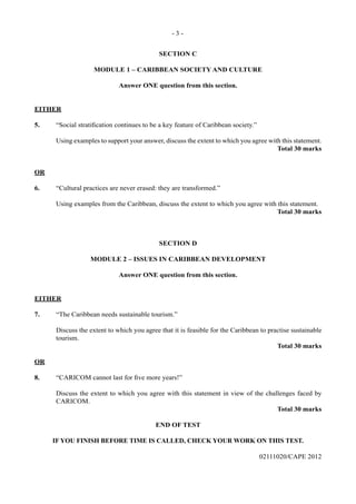 - 3 -
02111020/CAPE 2012
SECTION C
MODULE 1 – CARIBBEAN SOCIETY AND CULTURE
Answer ONE question from this section.
EITHER
5.	 “Social stratification continues to be a key feature of Caribbean society.”	
Using examples to support your answer, discuss the extent to which you agree with this statement.
Total 30 marks
OR
6.	 “Cultural practices are never erased: they are transformed.”	
Using examples from the Caribbean, discuss the extent to which you agree with this statement.
Total 30 marks
SECTION D
MODULE 2 – ISSUES IN CARIBBEAN DEVELOPMENT
Answer ONE question from this section.
EITHER
7.	 “The Caribbean needs sustainable tourism.”	
Discuss the extent to which you agree that it is feasible for the Caribbean to practise sustainable
tourism.
Total 30 marks
OR
8.	 “CARICOM cannot last for five more years!”	
Discuss the extent to which you agree with this statement in view of the challenges faced by
CARICOM.
Total 30 marks
END OF TEST
IF YOU FINISH BEFORE TIME IS CALLED, CHECK YOUR WORK ON THIS TEST.
 