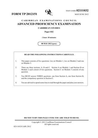 DO NOT TURN THIS PAGE UNTIL YOU ARE TOLD TO DO SO.
Copyright © 2011 Caribbean Examinations Council
All rights reserved.
02111032/CAPE 2012
TEST CODE 02111032
FORM TP 2012151 MAY/JUNE 2012
C A R I B B E A N E X A M I N A T I O N S C O U N C I L
ADVANCED PROFICIENCY EXAMINATION
CARIBBEAN STUDIES
Paper 032
1 hour 30 minutes
READ THE FOLLOWING INSTRUCTIONS CAREFULLY.
1. This paper consists of five questions: two on Module 1, two on Module 2 and one
on Module 3.
2. There are three sections, A, B and C.  Section A on Module 1 and Section B on
Module 2 each consist of two questions.  Section C on Module 3 consists of one
question.
3. You MUST answer THREE questions: one from Section A, one from Section B,
and the compulsory question in Section C.
4. You are advised to spend some time to read through the paper and plan your answers.
08 MAY 2012 (p.m.)
 