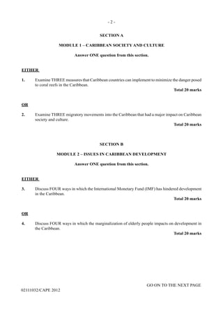 - 2 -
GO ON TO THE NEXT PAGE
02111032/CAPE 2012
SECTION A
MODULE 1 – CARIBBEAN SOCIETY AND CULTURE
Answer ONE question from this section.
EITHER
1.	 Examine THREE measures that Caribbean countries can implement to minimize the danger posed
to coral reefs in the Caribbean.					
Total 20 marks
OR
2.	 Examine THREE migratory movements into the Caribbean that had a major impact on Caribbean  
society and culture.					
Total 20 marks
SECTION B
MODULE 2 – ISSUES IN CARIBBEAN DEVELOPMENT
Answer ONE question from this section.
EITHER
3.	 Discuss FOUR ways in which the International Monetary Fund (IMF) has hindered development
in the Caribbean.
Total 20 marks
OR
4. Discuss FOUR ways in which the marginalization of elderly people impacts on development in
the Caribbean.					
Total 20 marks
 