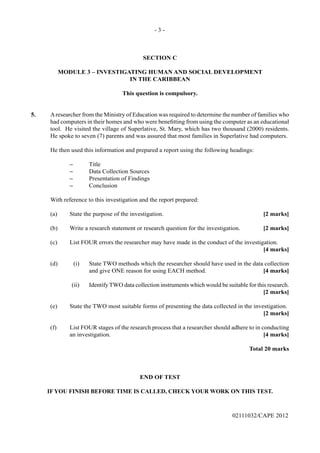 - 3 -
02111032/CAPE 2012
SECTION C
MODULE 3 – INVESTIGATING HUMAN AND SOCIAL DEVELOPMENT
IN THE CARIBBEAN
This question is compulsory.
5.	 Aresearcher from the Ministry of Education was required to determine the number of families who
had computers in their homes and who were benefitting from using the computer as an educational
tool.  He visited the village of Superlative, St. Mary, which has two thousand (2000) residents.  
He spoke to seven (7) parents and was assured that most families in Superlative had computers.
He then used this information and prepared a report using the following headings:
‒	Title
‒	 Data Collection Sources
‒	 Presentation of Findings
‒	Conclusion
With reference to this investigation and the report prepared:
(a)	 State the purpose of the investigation.	 [2 marks]
(b)	 Write a research statement or research question for the investigation.	 [2 marks]
(c)	 List FOUR errors the researcher may have made in the conduct of the investigation.	
[4 marks]
(d)	 (i)	 State TWO methods which the researcher should have used in the data collection
and give ONE reason for using EACH method.	 [4 marks]
(ii)	 Identify TWO data collection instruments which would be suitable for this research.				
[2 marks]
(e)	 State the TWO most suitable forms of presenting the data collected in the investigation.
[2 marks]
(f)	 List FOUR stages of the research process that a researcher should adhere to in conducting
an investigation.	 [4 marks]					
Total 20 marks
END OF TEST
IF YOU FINISH BEFORE TIME IS CALLED, CHECK YOUR WORK ON THIS TEST.
 