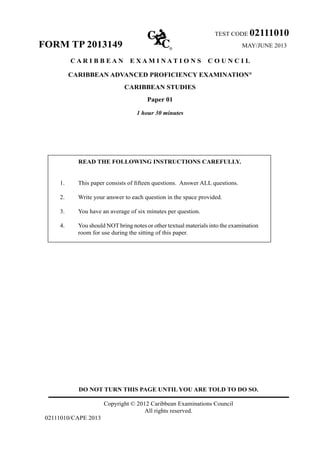 TEST CODE 02111010
FORM TP 2013149 MAY/JUNE 2013
C A R I B B E A N E X A M I N A T I O N S C O U N C I L
CARIBBEAN ADVANCED PROFICIENCY EXAMINATION®
CARIBBEAN STUDIES
Paper 01
1 hour 30 minutes
READ THE FOLLOWING INSTRUCTIONS CAREFULLY.	
1. This paper consists of fifteen questions.  Answer ALL questions.
2. Write your answer to each question in the space provided.
3. You have an average of six minutes per question.
4. You should NOT bring notes or other textual materials into the examination
room for use during the sitting of this paper.
DO NOT TURN THIS PAGE UNTIL YOU ARE TOLD TO DO SO.
Copyright © 2012 Caribbean Examinations Council
All rights reserved.
02111010/CAPE 2013
 