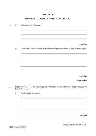 GO ON TO THE NEXT PAGE
02111010/CAPE 2013
SECTION A
MODULE 1 – CARIBBEAN SOCIETY AND CULTURE
1.	 (a)	 Define the term ‘diaspora’.
		_______________________________________________________________________
		_______________________________________________________________________
		_______________________________________________________________________
		_______________________________________________________________________
[2 marks]
	 (b)	 Outline TWO ways in which the Caribbean diaspora contributes to the Caribbean region.
		_______________________________________________________________________
		_______________________________________________________________________
			
	 _______________________________________________________________________
	_______________________________________________________________________
	_______________________________________________________________________
	_______________________________________________________________________
			 [4 marks]
Total 6 marks
2.	 Explain how EACH of the following contributed to the movement towards independence in the
British West Indies:
	 (a)	 Adult suffrage movement
		_______________________________________________________________________
		_______________________________________________________________________
		_______________________________________________________________________
		_______________________________________________________________________
		_______________________________________________________________________
	 [3 marks]
- 2 -
 