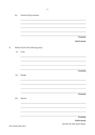 GO ON TO THE NEXT PAGE
02111010/CAPE 2013
	 (b)	 Internal self-government
		_______________________________________________________________________
		_______________________________________________________________________
		_______________________________________________________________________
		_______________________________________________________________________
		_______________________________________________________________________
	 [3 marks]
Total 6 marks
3.	 Define EACH of the following terms:
	 (i)	Caste
		_______________________________________________________________________
		_______________________________________________________________________
		_______________________________________________________________________
		_______________________________________________________________________
[2 marks]
	 (ii)	 Dougla
		_______________________________________________________________________
		_______________________________________________________________________
		_______________________________________________________________________
		_______________________________________________________________________
[2 marks]
	 (iii)	Mestizo
		_______________________________________________________________________
		_______________________________________________________________________
		_______________________________________________________________________
		_______________________________________________________________________
[2 marks]
Total 6 marks
- 3 -
 