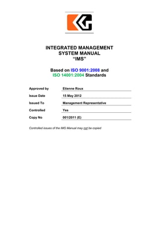 INTEGRATED MANAGEMENT
SYSTEM MANUAL
“IMS”
Based on ISO 9001:2008 and
ISO 14001:2004 Standards
Approved by Etienne Roux
Issue Date 15 May 2012
Issued To Management Representative
Controlled Yes
Copy No 001/2011 (E)
Controlled issues of the IMS Manual may not be copied
 