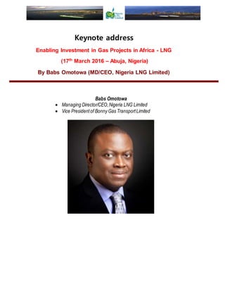 Keynote address
Enabling Investment in Gas Projects in Africa - LNG
(17th
March 2016 – Abuja, Nigeria)
By Babs Omotowa (MD/CEO, Nigeria LNG Limited)
Babs Omotowa
 Managing Director/CEO,Nigeria LNG Limited
 Vice President of Bonny Gas TransportLimited
 