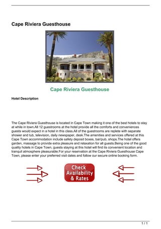 Cape Riviera Guesthouse




                                                              Cape Riviera Guesthouse
                                   Hotel Description




                                   The Cape Riviera Guesthouse is located in Cape Town making it one of the best hotels to stay
                                   at while in town.All 12 guestrooms at the hotel provide all the comforts and conveniences
                                   guests would expect in a hotel in this class.All of the guestrooms are replete with separate
                                   shower and tub, television, daily newspaper, desk.The amenities and services offered at this
                                   Cape Town accommodation include safety deposit boxes, bar/pub, shops.The hotel offers
                                   garden, massage to provide extra pleasure and relaxation for all guests.Being one of the good
                                   quality hotels in Cape Town, guests staying at this hotel will find its convenient location and
                                   tranquil atmosphere pleasurable.For your reservation at the Cape Riviera Guesthouse Cape
                                   Town, please enter your preferred visit dates and follow our secure online booking form.




                                                                                                                              1/1
Powered by TCPDF (www.tcpdf.org)
 