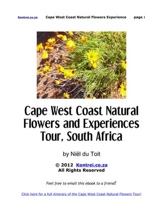 Kontrei.co.za    Cape West Coast Natural Flowers Experience              page 1




   Cape West Coast Natural
   Flowers and Experiences
      Tour, South Africa
                            by Niël du Toit
                       © 2012 Kontrei.co.za
                        All Rights Reserved


                 Feel free to email this ebook to a friend!

  Click here for a full itinerary of the Cape West Coast Natural Flowers Tour!
 