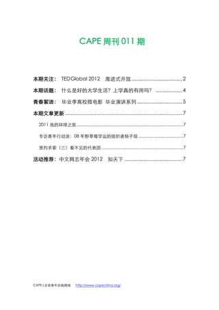 CAPE 周刊 011 期



本期关注： TEDGlobal 2012 激进式开放 .................................... 2

本期话题： 什么是好的大学生活？上学真的有用吗？ ................... 4

青春絮语： 毕业季高校微电影 毕业演讲系列 ................................ 5

本期文章更新 ................................................................................... 7

   2011 我的环球之旅 ...................................................................................... 7

   专访青年行动派：08 年野草莓学运的组织者杨子瑄 .................................... 7

   里约求索（三）看不见的代表团 .................................................................. 7

活动推荐：中文网志年会 2012 知天下 ......................................... 7




CAPE|全球青年实践网络               http://www.capechina.org/
 