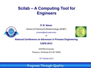 P. R. Naren
School of Chemical & Biotechnology (SCBT)
prnaren@scbt.sastra.edu
at
National Conference on Advances in Process Engineering
CAPE-2013
SASTRA University
Thanjavur, Tamilnadu 613 401 INDIA
19th October 2013
Progress Through Quality
Scilab – A Computing Tool for
Engineers
 