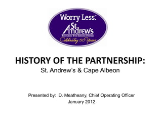 HISTORY OF THE PARTNERSHIP:
       St. Andrew’s & Cape Albeon


  Presented by: D. Meatheany, Chief Operating Officer
                    January 2012
 