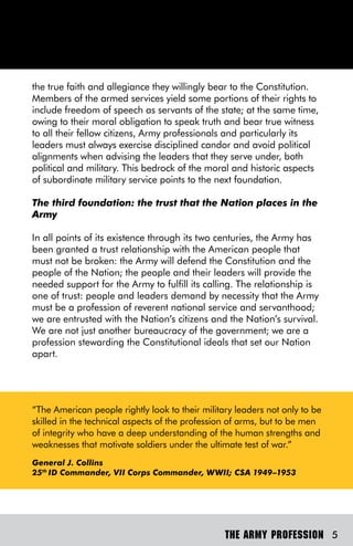 the true faith and allegiance they willingly bear to the Constitution.
Members of the armed services yield some portions of their rights to
include freedom of speech as servants of the state; at the same time,
owing to their moral obligation to speak truth and bear true witness
to all their fellow citizens, Army professionals and particularly its
leaders must always exercise disciplined candor and avoid political
alignments when advising the leaders that they serve under, both
political and military. This bedrock of the moral and historic aspects
of subordinate military service points to the next foundation.

The third foundation: the trust that the Nation places in the
Army

In all points of its existence through its two centuries, the Army has
been granted a trust relationship with the American people that
must not be broken: the Army will defend the Constitution and the
people of the Nation; the people and their leaders will provide the
needed support for the Army to fulfill its calling. The relationship is
one of trust: people and leaders demand by necessity that the Army
must be a profession of reverent national service and servanthood;
we are entrusted with the Nation’s citizens and the Nation’s survival.
We are not just another bureaucracy of the government; we are a
profession stewarding the Constitutional ideals that set our Nation
apart.




“The American people rightly look to their military leaders not only to be
skilled in the technical aspects of the profession of arms, but to be men
of integrity who have a deep understanding of the human strengths and
weaknesses that motivate soldiers under the ultimate test of war.”
General J. Collins
25th ID Commander, VII Corps Commander, WWII; CSA 1949–1953




                                                 THE ARMY PROFESSION 5
 