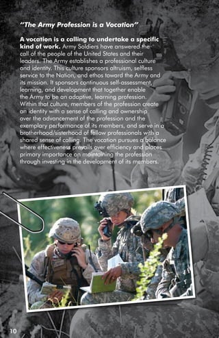 “The Army Profession is a Vocation”

     A vocation is a calling to undertake a specific
     kind of work. Army Soldiers have answered the
     call of the people of the United States and their
     leaders. The Army establishes a professional culture
     and identity. This culture sponsors altruism, selfless
     service to the Nation, and ethos toward the Army and
     its mission. It sponsors continuous self-assessment,
     learning, and development that together enable
     the Army to be an adaptive, learning profession.
     Within that culture, members of the profession create
     an identity with a sense of calling and ownership
     over the advancement of the profession and the
     exemplary performance of its members, and serve in a
     brotherhood/sisterhood of fellow professionals with a
     shared sense of calling. The vocation pursues a balance
     where effectiveness prevails over efficiency and places
     primary importance on maintaining the profession
     through investing in the development of its members.




10
 