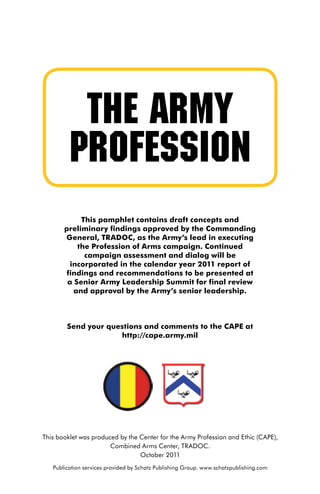 The Army
         Profession
            This pamphlet contains draft concepts and
       preliminary findings approved by the Commanding
       General, TRADOC, as the Army’s lead in executing
           the Profession of Arms campaign. Continued
             campaign assessment and dialog will be
         incorporated in the calendar year 2011 report of
        findings and recommendations to be presented at
        a Senior Army Leadership Summit for final review
          and approval by the Army’s senior leadership.



        Send your questions and comments to the CAPE at
                     http://cape.army.mil




This booklet was produced by the Center for the Army Profession and Ethic (CAPE),
                       Combined Arms Center, TRADOC.
                                 October 2011
   Publication services provided by Schatz Publishing Group. www.schatzpublishing.com
 