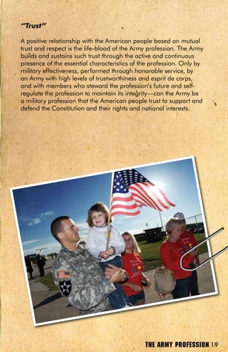 “Trust”

A positive relationship with the American people based on mutual
trust and respect is the life-blood of the Army profession. The Army
builds and sustains such trust through the active and continuous
presence of the essential characteristics of the profession. Only by
military effectiveness, performed through honorable service, by
an Army with high levels of trustworthiness and esprit de corps,
and with members who steward the profession’s future and self-
regulate the profession to maintain its integrity—can the Army be
a military profession that the American people trust to support and
defend the Constitution and their rights and national interests.




                                              THE ARMY PROFESSION 19
 
