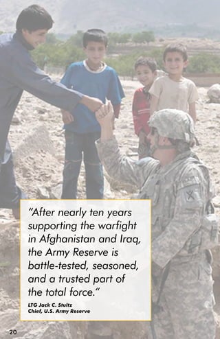“After nearly ten years
     supporting the warfight
     in Afghanistan and Iraq,
     the Army Reserve is
     battle-tested, seasoned,
     and a trusted part of
     the total force.“
     LTG Jack C. Stultz
     Chief, U.S. Army Reserve



20
 