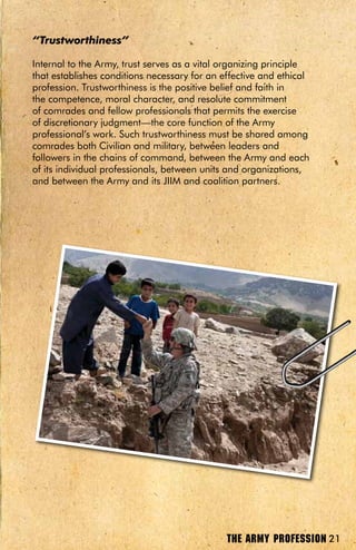 “Trustworthiness”

Internal to the Army, trust serves as a vital organizing principle
that establishes conditions necessary for an effective and ethical
profession. Trustworthiness is the positive belief and faith in
the competence, moral character, and resolute commitment
of comrades and fellow professionals that permits the exercise
of discretionary judgment—the core function of the Army
professional’s work. Such trustworthiness must be shared among
comrades both Civilian and military, between leaders and
followers in the chains of command, between the Army and each
of its individual professionals, between units and organizations,
and between the Army and its JIIM and coalition partners.




                                              THE ARMY PROFESSION 21
 
