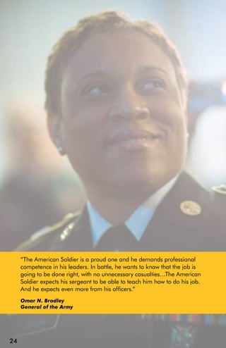 “The American Soldier is a proud one and he demands professional
     competence in his leaders. In battle, he wants to know that the job is
     going to be done right, with no unnecessary casualties…The American
     Soldier expects his sergeant to be able to teach him how to do his job.
     And he expects even more from his officers.”
     Omar N. Bradley
     General of the Army




24
 