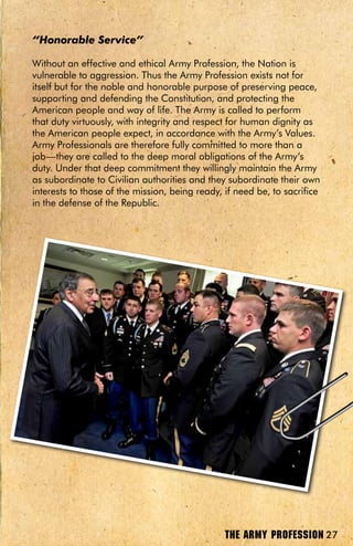 “Honorable Service”

Without an effective and ethical Army Profession, the Nation is
vulnerable to aggression. Thus the Army Profession exists not for
itself but for the noble and honorable purpose of preserving peace,
supporting and defending the Constitution, and protecting the
American people and way of life. The Army is called to perform
that duty virtuously, with integrity and respect for human dignity as
the American people expect, in accordance with the Army’s Values.
Army Professionals are therefore fully committed to more than a
job—they are called to the deep moral obligations of the Army’s
duty. Under that deep commitment they willingly maintain the Army
as subordinate to Civilian authorities and they subordinate their own
interests to those of the mission, being ready, if need be, to sacrifice
in the defense of the Republic.




                                                THE ARMY PROFESSION 27
 