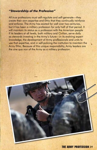 “Stewardship of the Profession”

All true professions must self-regulate and self-generate—they
create their own expertise and Ethic that they continually reinforce
and enforce. The Army has existed for well over two centuries,
but it has been a military profession for only half of that period. It
will maintain its status as a profession with the American people
if its leaders at all levels, both military and Civilian, serve daily
as stewards investing in the Army’s future—in its evolving expert
knowledge, the development of Army professionals and units to
use that expertise, and in self-policing the institution to maintain the
Army Ethic. Because of this unique responsibility, Army leaders are
the sine qua non of the Army as a military profession.




                                                THE ARMY PROFESSION 29
 