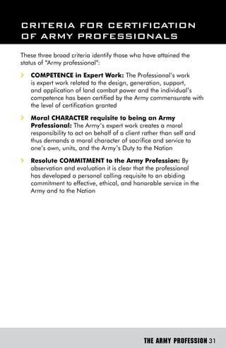 CriTeriA For CerTiFiCATion
oF Army ProFessionAls
These three broad criteria identify those who have attained the
status of “Army professional”:
i   COMPETEnCE in Expert work: The Professional’s work
    is expert work related to the design, generation, support,
    and application of land combat power and the individual’s
    competence has been certified by the Army commensurate with
    the level of certification granted
i   Moral CHARACTER requisite to being an Army
    Professional: The Army’s expert work creates a moral
    responsibility to act on behalf of a client rather than self and
    thus demands a moral character of sacrifice and service to
    one’s own, units, and the Army’s Duty to the Nation
i   Resolute COMMiTMEnT to the Army Profession: By
    observation and evaluation it is clear that the professional
    has developed a personal calling requisite to an abiding
    commitment to effective, ethical, and honorable service in the
    Army and to the Nation




                                                THE ARMY PROFESSION 31
 