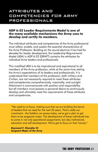 ATTribUTes And
ComPeTenCies For Army
ProFessionAls

ADP 6-22 Leader Requirements Model is one of
the many available mechanisms the Army uses to
develop and certify its members.

The individual attributes and competencies of the Army professional
must reflect, enable, and sustain the essential characteristics of
the Army Profession. Building on the sound doctrine it has had for
decades for leader development, the Leadership Requirements
Model (LRM) in ADP 6-22 (DRAFT) contains the attributes for
individual Army leaders and professionals.

This modified LRM is to be inspirational and aspirational to all
members of the Army profession, while at the same time stating
the Army’s expectations of its leaders and professionals. It is
understood that members of the profession, both military and
Civilian, are not necessarily required to meet these attributes
and competencies comprehensively, maximally, and outright.
Attainment is commensurate with position and responsibility,
but all members must possess a personal desire to continuously
develop and ultimately meet the requirements of these attributes
and competencies.



 “We need to re-focus, making sure that we are building the bench
 of leaders that we need for the next 20 years. That’s really our
 investment…the Soldiers we assess today, we’ve got a plan to get
 them to be sergeants major. The development of those individuals has
 to come in not only operational assignments, but also institutional,
 education and self development. We’ve got to focus on their futures.“
 Raymond F. Chandler III
 Sergeant Major of the Army




                                              THE ARMY PROFESSION 33
 