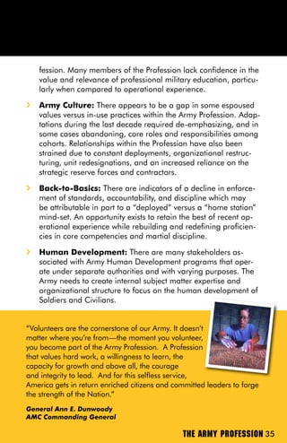 fession. Many members of the Profession lack confidence in the
    value and relevance of professional military education, particu-
    larly when compared to operational experience.
i   Army Culture: There appears to be a gap in some espoused
    values versus in-use practices within the Army Profession. Adap-
    tations during the last decade required de-emphasizing, and in
    some cases abandoning, core roles and responsibilities among
    cohorts. Relationships within the Profession have also been
    strained due to constant deployments, organizational restruc-
    turing, unit redesignations, and an increased reliance on the
    strategic reserve forces and contractors.
i   Back-to-Basics: There are indicators of a decline in enforce-
    ment of standards, accountability, and discipline which may
    be attributable in part to a “deployed” versus a “home station”
    mind-set. An opportunity exists to retain the best of recent op-
    erational experience while rebuilding and redefining proficien-
    cies in core competencies and martial discipline.
i   Human Development: There are many stakeholders as-
    sociated with Army Human Development programs that oper-
    ate under separate authorities and with varying purposes. The
    Army needs to create internal subject matter expertise and
    organizational structure to focus on the human development of
    Soldiers and Civilians.


“Volunteers are the cornerstone of our Army. It doesn’t
matter where you’re from—the moment you volunteer,
you become part of the Army Profession. A Profession
that values hard work, a willingness to learn, the
capacity for growth and above all, the courage
and integrity to lead. And for this selfless service,
America gets in return enriched citizens and committed leaders to forge
the strength of the Nation.”
General Ann E. Dunwoody
AMC Commanding General

                                               THE ARMY PROFESSION 35
 