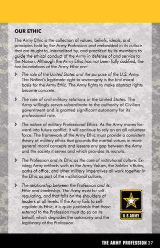 OuR ETHiC
The Army Ethic is the collection of values, beliefs, ideals, and
principles held by the Army Profession and embedded in its culture
that are taught to, internalized by, and practiced by its members to
guide the ethical conduct of the Army in defense of and service to
the Nation. Although the Army Ethic has not been fully codified, the
five foundations of the Army Ethic are:
i   The role of the United States and the purpose of the U.S. Army.
    The Nation’s legitimate right to sovereignty is the first moral
    basis for the Army Ethic. The Army fights to make abstract rights
    become concrete.
i   The role of civil-military relations in the United States. The
    Army willingly serves subordinate to the authority of Civilian
    government and is granted significant autonomy for its
    professional role.
i   The nature of military Professional Ethics. As the Army moves for-
    ward into future conflict, it will continue to rely on an all volunteer
    force. The framework of the Army Ethic must provide a consistent
    theory of military ethics that grounds the martial virtues in more
    general moral concepts and lessens any gap between the Army
    and the society it serves and which provides its recruits.
i   The Profession and its Ethic as the core of institutional culture. Ex-
    isting Army artifacts such as the Army Values, the Soldier’s Rules,
    oaths of office, and other military imperatives all work together in
    the Ethic as part of the institutional culture.
i   The relationship between the Profession and its
    Ethic and leadership. The Army must be self-
    regulating, and that falls on the shoulders of
    leaders at all levels. If the Army fails to self-
    regulate its Ethic, it is quite justifiable that those
    external to the Profession must do so on its
    behalf, which degrades the autonomy and the
    legitimacy of the Profession.



                                                    The Army Profession 37
 