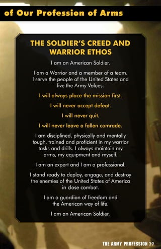 of Our Profession of Arms


     THE SOLDiER’S CREED AnD
          wARRiOR ETHOS
              I am an American Soldier.
       I am a Warrior and a member of a team.
      I serve the people of the United States and
                  live the Army Values.
        I will always place the mission first.
             I will never accept defeat.
                   I will never quit.
        I will never leave a fallen comrade.
       I am disciplined, physically and mentally
      tough, trained and proficient in my warrior
         tasks and drills. I always maintain my
           arms, my equipment and myself.
       I am an expert and I am a professional.
     I stand ready to deploy, engage, and destroy
      the enemies of the United States of America
                    in close combat.
           I am a guardian of freedom and
               the American way of life.
              I am an American Soldier.




                                        The Army Profession 39
 