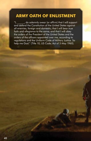 ARMY OATH Of EnLiSTMEnT
     “I, _____, do solemnly swear (or affirm) that I will support
     and defend the Constitution of the United States against
     all enemies, foreign and domestic; that I will bear true
     faith and allegiance to the same; and that I will obey
     the orders of the President of the United States and the
     orders of the officers appointed over me, according to
     regulations and the Uniform Code of Military Justice. So
     help me God.” (Title 10, US Code; Act of 5 May 1960).




40
 