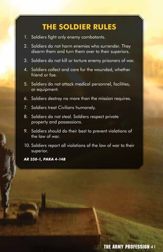 THE SOLDiER RuLES
1. Soldiers fight only enemy combatants.

2. Soldiers do not harm enemies who surrender. They
   disarm them and turn them over to their superiors.

3. Soldiers do not kill or torture enemy prisoners of war.

4. Soldiers collect and care for the wounded, whether
   friend or foe.

5. Soldiers do not attack medical personnel, facilities,
   or equipment.

6. Soldiers destroy no more than the mission requires.

7. Soldiers treat Civilians humanely.

8. Soldiers do not steal. Soldiers respect private
   property and possessions.

9. Soldiers should do their best to prevent violations of
   the law of war.

10. Soldiers report all violations of the law of war to their
    superior.
AR 350-1, PARA 4-14B




                                            The Army Profession 41
 