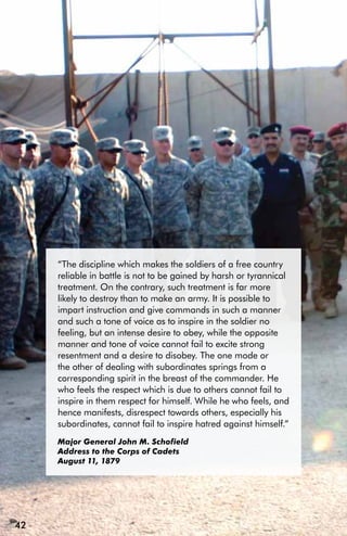 “The discipline which makes the soldiers of a free country
     reliable in battle is not to be gained by harsh or tyrannical
     treatment. On the contrary, such treatment is far more
     likely to destroy than to make an army. It is possible to
     impart instruction and give commands in such a manner
     and such a tone of voice as to inspire in the soldier no
     feeling, but an intense desire to obey, while the opposite
     manner and tone of voice cannot fail to excite strong
     resentment and a desire to disobey. The one mode or
     the other of dealing with subordinates springs from a
     corresponding spirit in the breast of the commander. He
     who feels the respect which is due to others cannot fail to
     inspire in them respect for himself. While he who feels, and
     hence manifests, disrespect towards others, especially his
     subordinates, cannot fail to inspire hatred against himself.”
     Major General John M. Schofield
     Address to the Corps of Cadets
     August 11, 1879




42
 