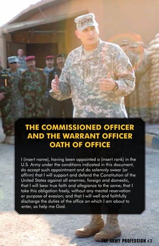 THE COMMiSSiOnED OffiCER
   AnD THE wARRAnT OffiCER
        OATH Of OffiCE
I (insert name), having been appointed a (insert rank) in the
U.S. Army under the conditions indicated in this document,
do accept such appointment and do solemnly swear (or
affirm) that I will support and defend the Constitution of the
United States against all enemies, foreign and domestic,
that I will bear true faith and allegiance to the same; that I
take this obligation freely, without any mental reservation
or purpose of evasion; and that I will well and faithfully
discharge the duties of the office on which I am about to
enter, so help me God.




                                           THE ARMY PROFESSION 43
 