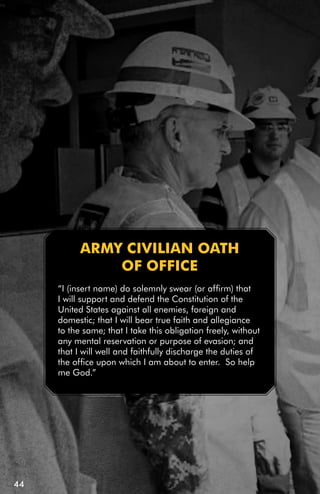 ARMY CiViLiAn OATH
               Of OffiCE
     “I (insert name) do solemnly swear (or affirm) that
     I will support and defend the Constitution of the
     United States against all enemies, foreign and
     domestic; that I will bear true faith and allegiance
     to the same; that I take this obligation freely, without
     any mental reservation or purpose of evasion; and
     that I will well and faithfully discharge the duties of
     the office upon which I am about to enter. So help
     me God.”




44
 